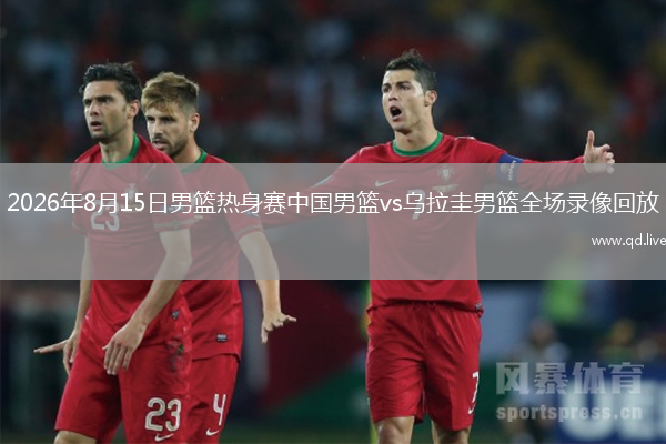 2026年8月15日男篮热身赛中国男篮vs乌拉圭男篮全场录像回放