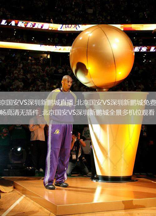 北京国安VS深圳新鹏城直播_北京国安VS深圳新鹏城免费超流畅高清无插件_北京国安VS深圳新鹏城全景多机位观看