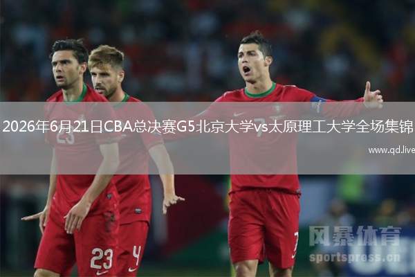 2026年6月21日CBA总决赛G5北京大学vs太原理工大学全场集锦