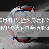 2026年6月4日男篮热身赛长沙站中国男篮vsFMP拉德尼基全场录像回放
