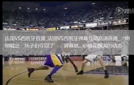法国VS西班牙直播_法国VS西班牙弹幕互动高清直播_“刚喊出‘孩子们夺冠了’，屏幕就...@樱花飘满的动态