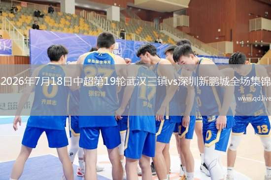 2026年7月18日中超第19轮武汉三镇vs深圳新鹏城全场集锦