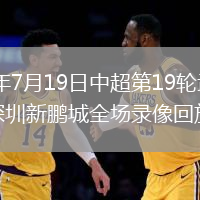 2026年7月19日中超第19轮武汉三镇vs深圳新鹏城全场录像回放