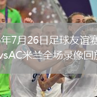 2026年7月26日足球友谊赛凯尔特人vsAC米兰全场录像回放